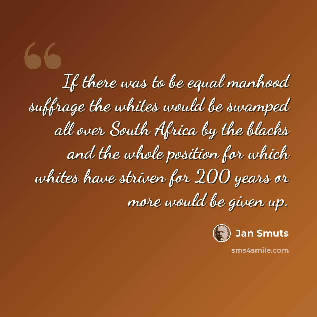 “If there was to be equal manhood suffrage the whites would be swamped all over South Africa by the blacks and the whole position for which whites have striven for 200 years or more would be given up.” quote by Jan Smuts
