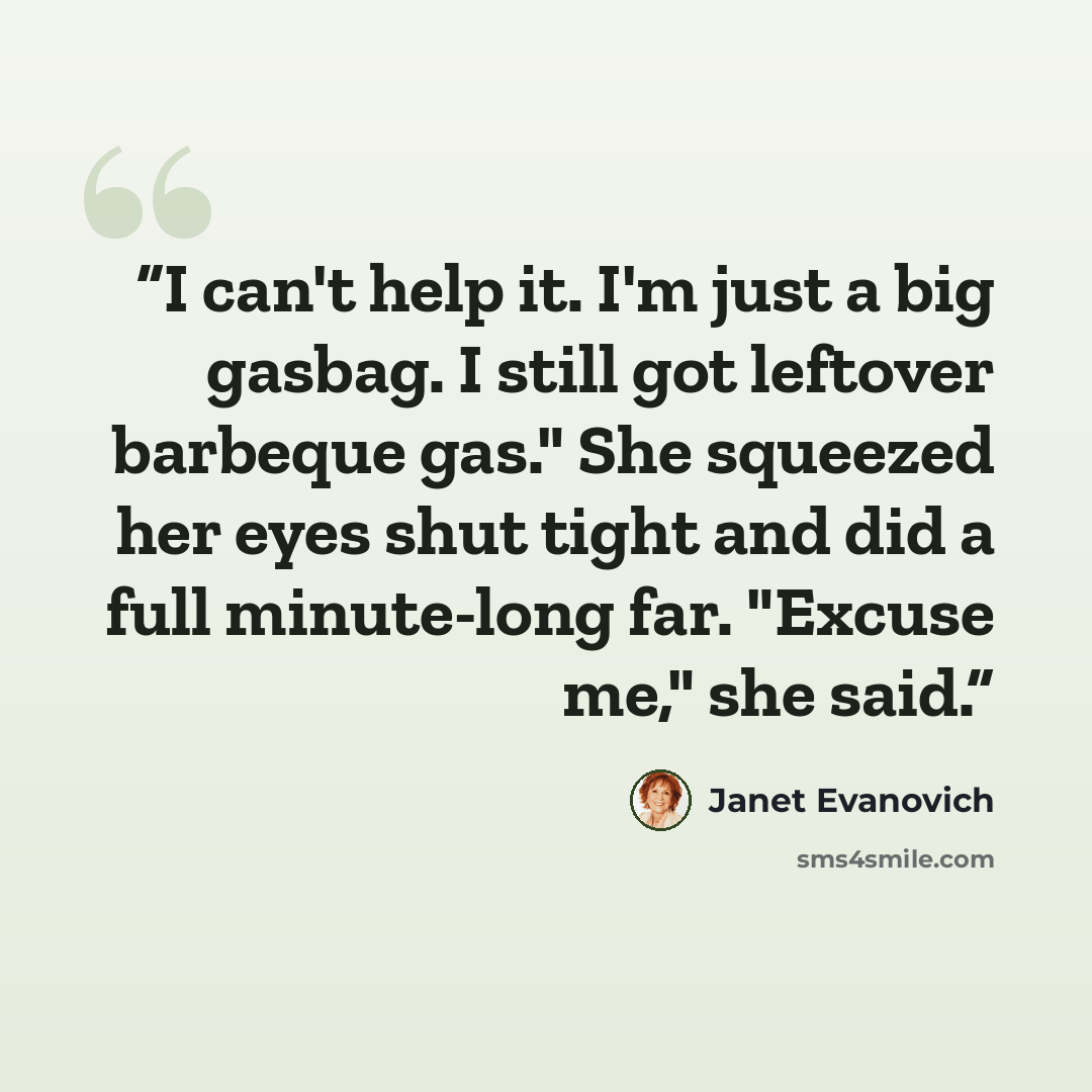 “I can't help it. I'm just a big gasbag. I still got leftover barbeque gas." She squeezed her eyes shut tight and did a full minute-long far. "Excuse me," she said.” quote by Janet Evanovich