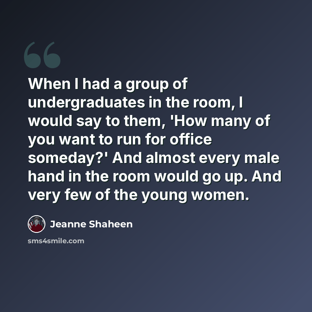 “When I had a group of undergraduates in the room, I would say to them, 'How many of you want to run for office someday?' And almost every male hand in the room would go up. And very few of the young women.” quote by Jeanne Shaheen
