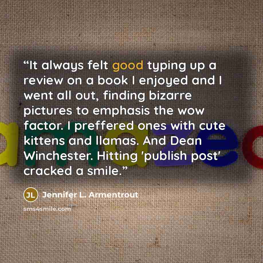 “It always felt good typing up a review on a book I enjoyed and I went all out, finding bizarre pictures to emphasis the wow factor. I preffered ones with cute kittens and llamas. And Dean Winchester. Hitting 'publish post' cracked a smile.” quote by Jennifer L. Armentrout