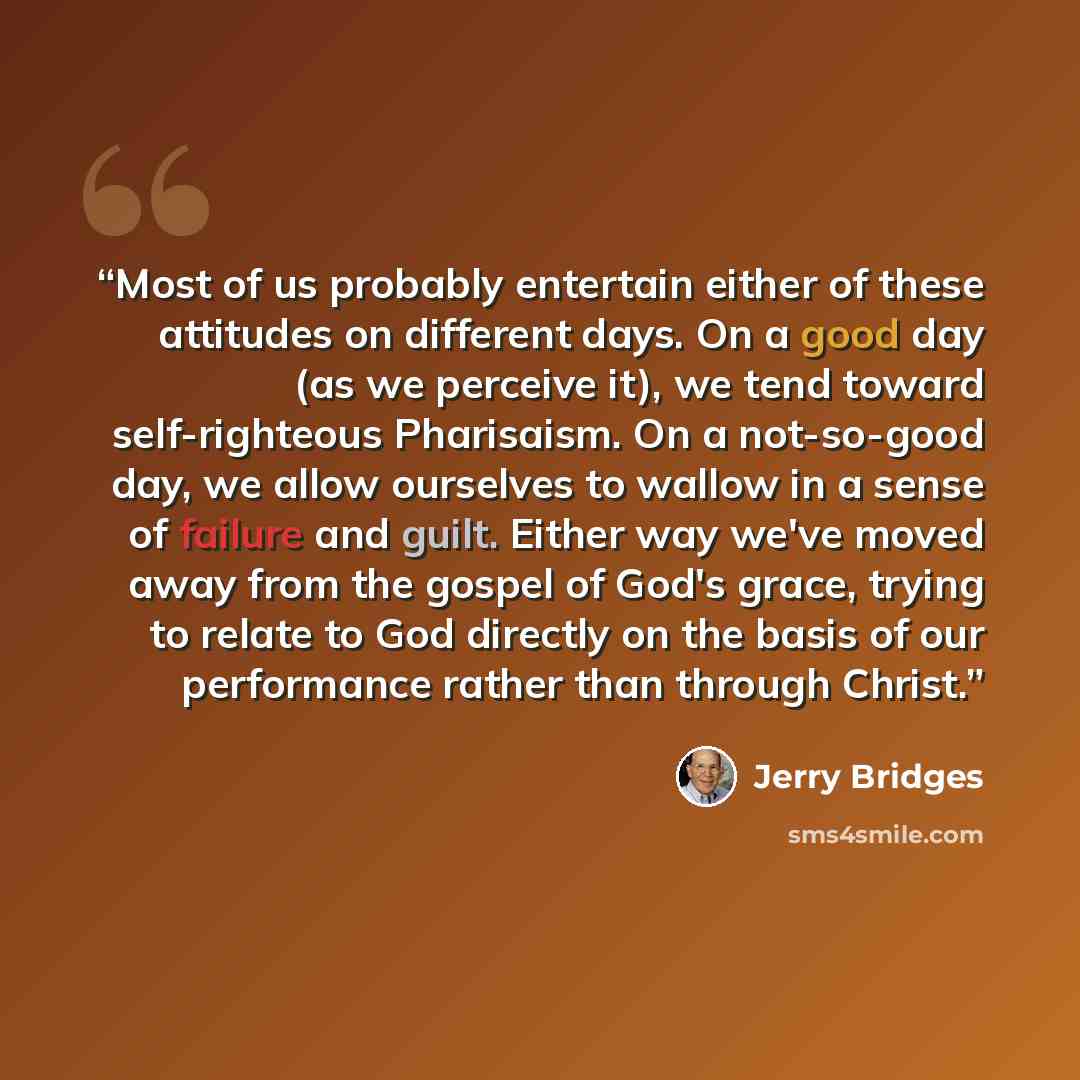 “Most of us probably entertain either of these attitudes on different days. On a good day (as we perceive it), we tend toward self-righteous Pharisaism. On a not-so-good day, we allow ourselves to wallow in a sense of failure and guilt. Either way we've moved away from the gospel of God's grace…” quote by Jerry Bridges