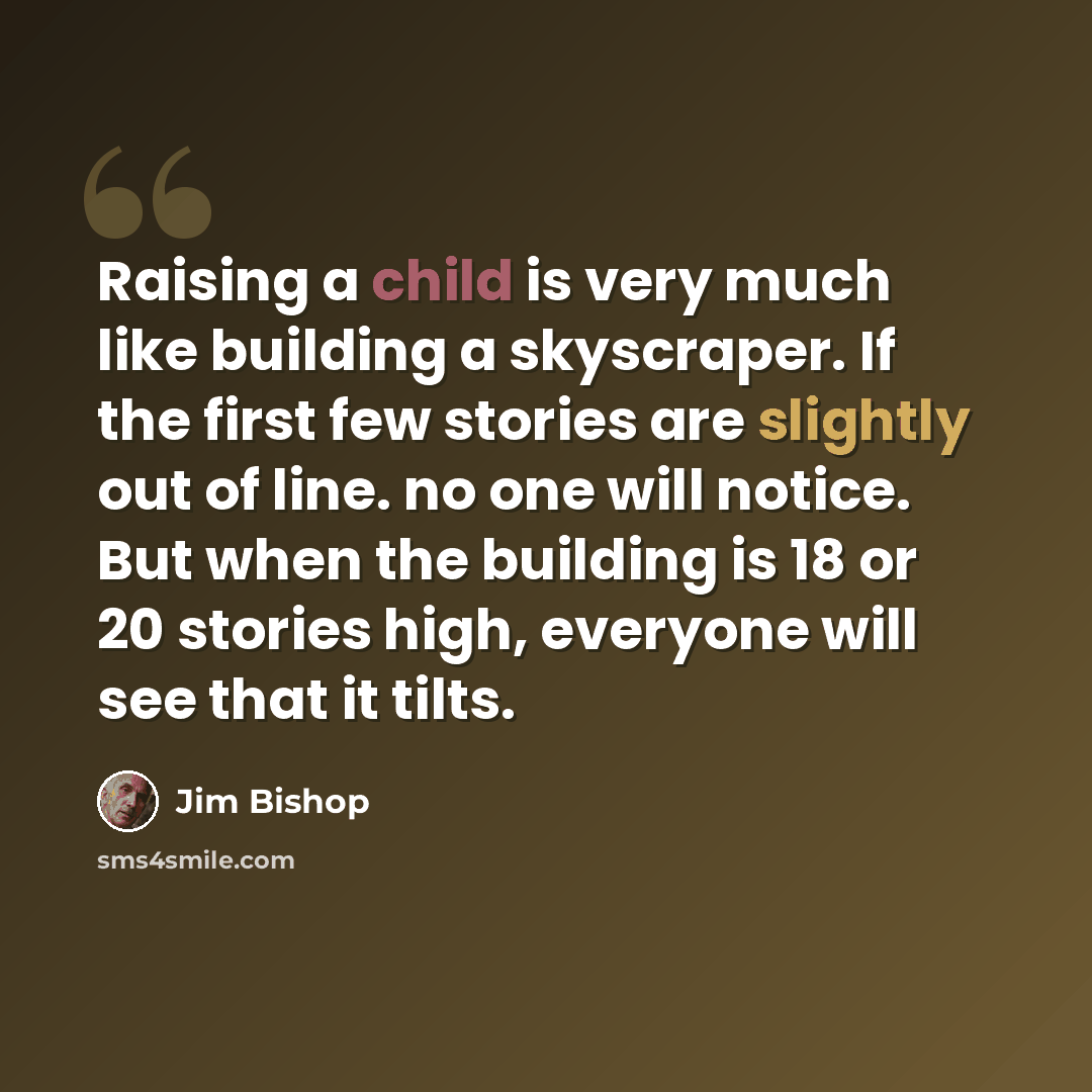 “Raising a child is very much like building a skyscraper. If the first few stories are slightly out of line. no one will notice. But when the building is 18 or 20 stories high, everyone will see that it tilts.” quote by Jim Bishop