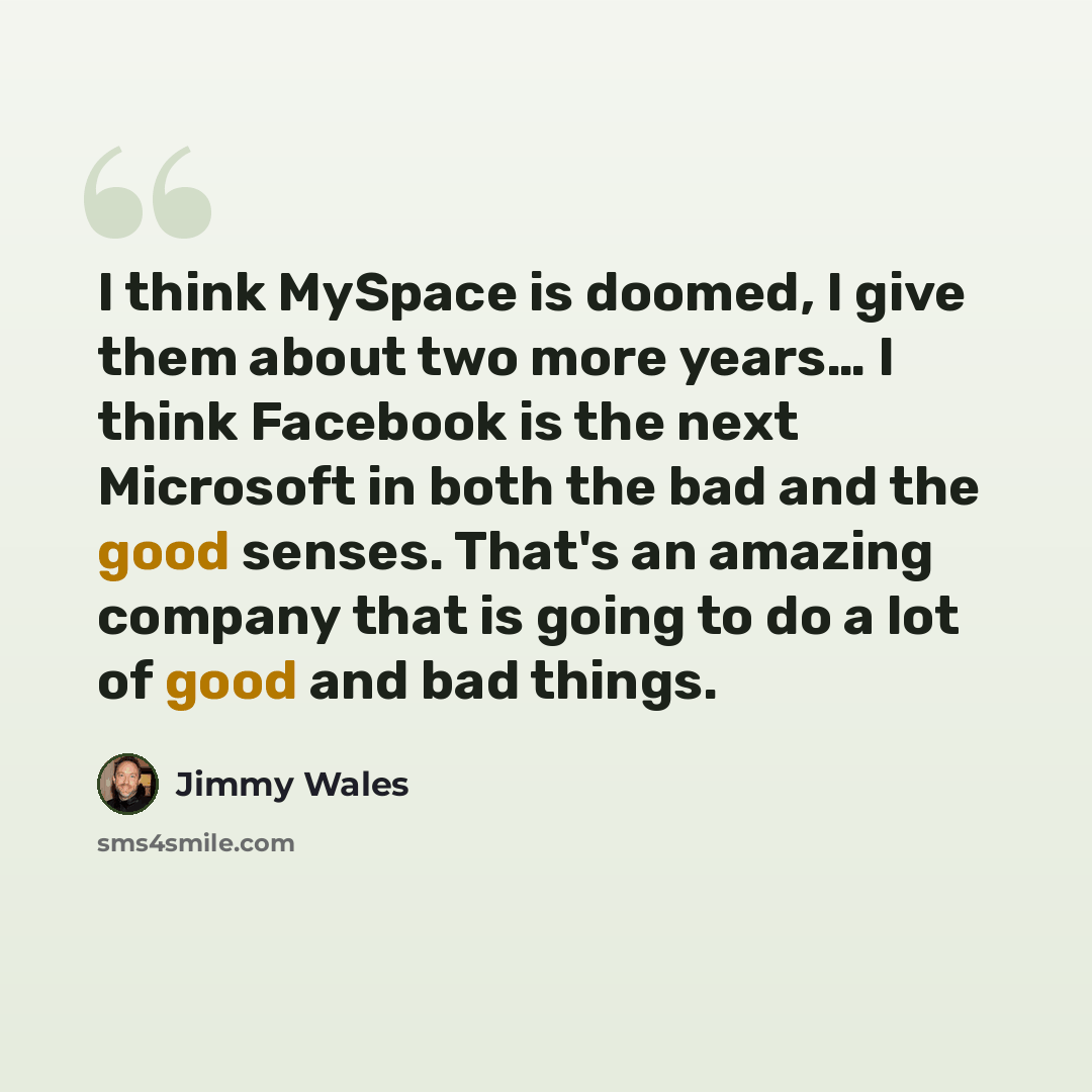 “I think MySpace is doomed, I give them about two more years… I think Facebook is the next Microsoft in both the bad and the good senses. That's an amazing company that is going to do a lot of good and bad things.” quote by Jimmy Wales