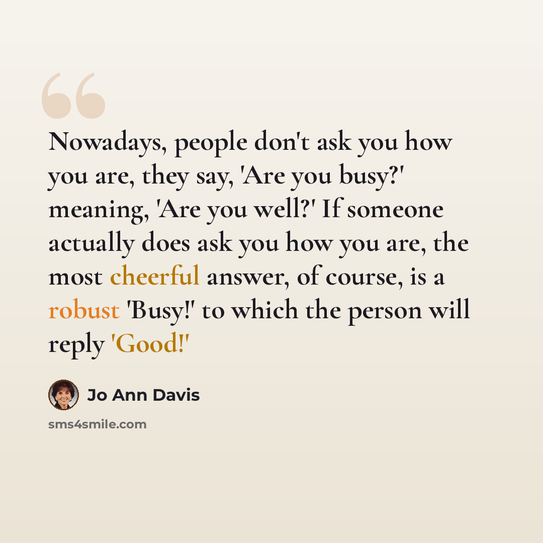 “Nowadays, people don't ask you how you are, they say, 'Are you busy?' meaning, 'Are you well?' If someone actually does ask you how you are, the most cheerful answer, of course, is a robust 'Busy!' to which the person will reply 'Good!'” quote by Jo Ann Davis