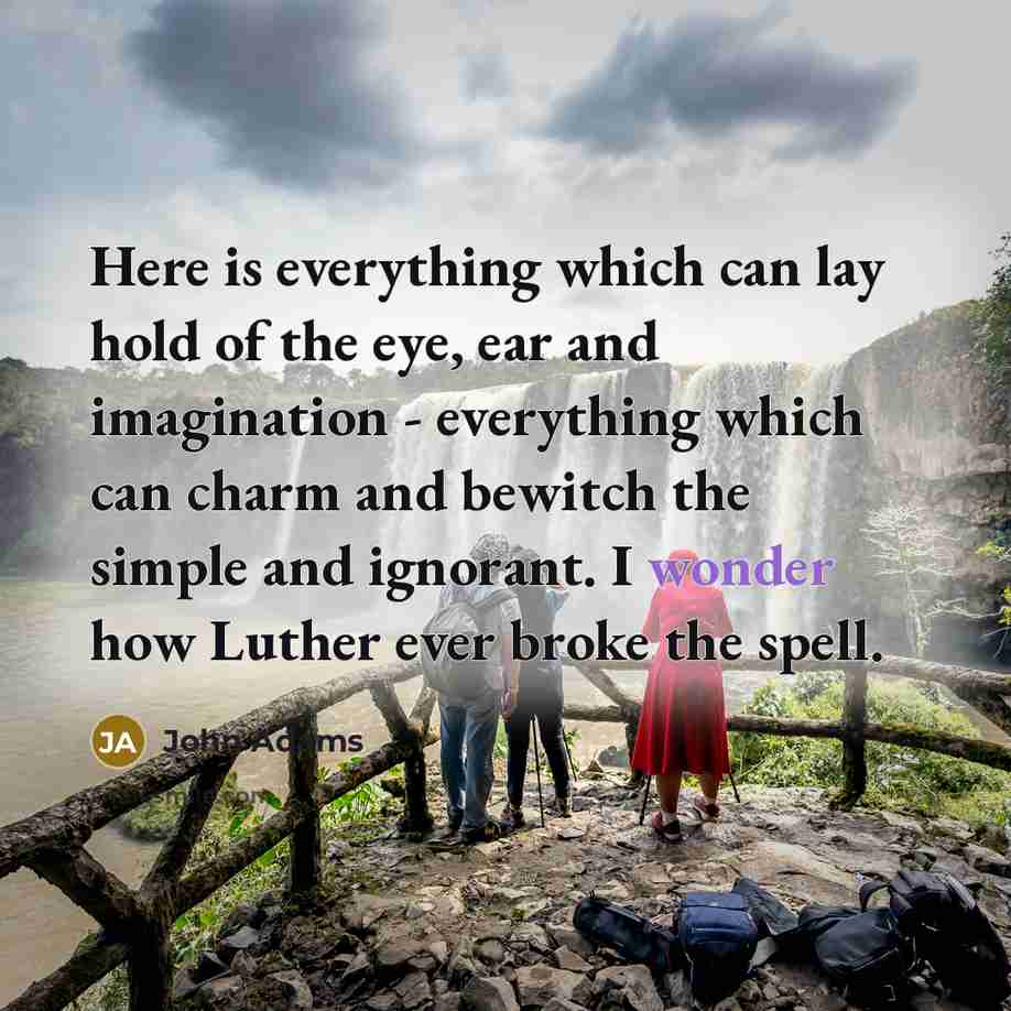 “Here is everything which can lay hold of the eye, ear and imagination - everything which can charm and bewitch the simple and ignorant. I wonder how Luther ever broke the spell.” quote by John Adams