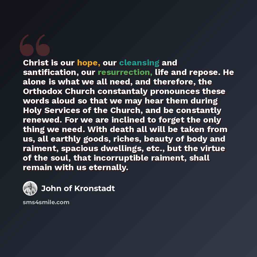 “Christ is our hope, our cleansing and santification, our resurrection, life and repose. He alone is what we all need, and therefore, the Orthodox Church constantaly pronounces these words aloud so that we may hear them during Holy Services of the Church, and be constantly renewed. For we are…” quote by John of Kronstadt