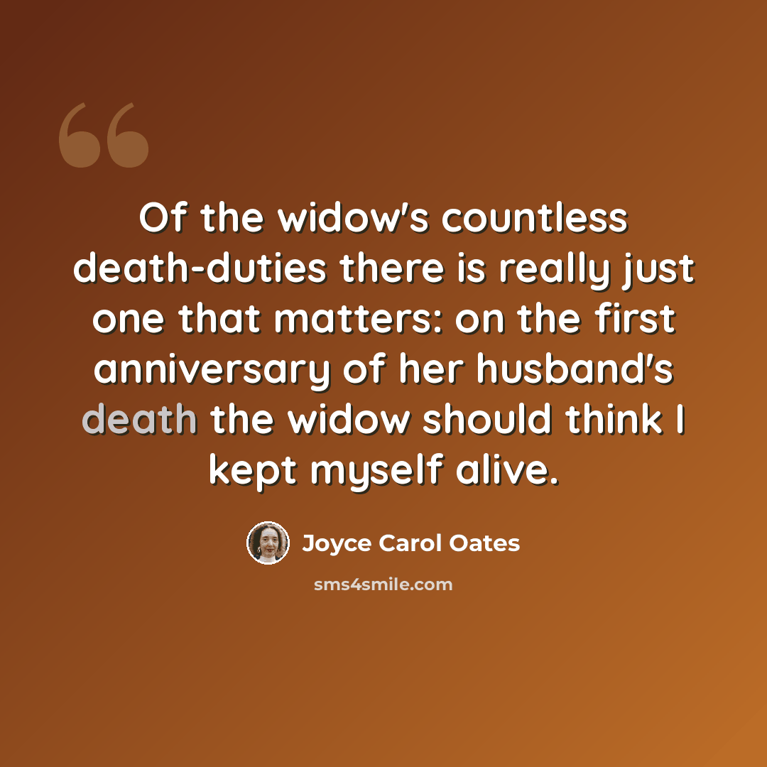 “Of the widow's countless death-duties there is really just one that matters: on the first anniversary of her husband's death the widow should think I kept myself alive.” quote by Joyce Carol Oates