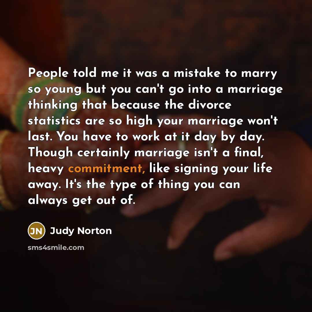 “People told me it was a mistake to marry so young but you can't go into a marriage thinking that because the divorce statistics are so high your marriage won't last. You have to work at it day by day. Though certainly marriage isn't a final, heavy commitment, like signing your life away. It's the…” quote by Judy Norton