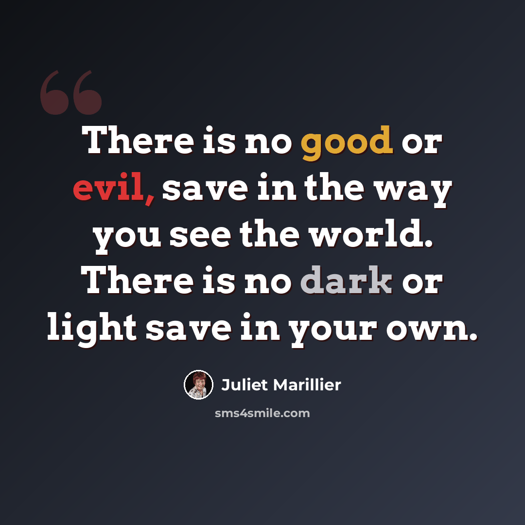 “There is no good or evil, save in the way you see the world. There is no dark or light save in your own.” quote by Juliet Marillier