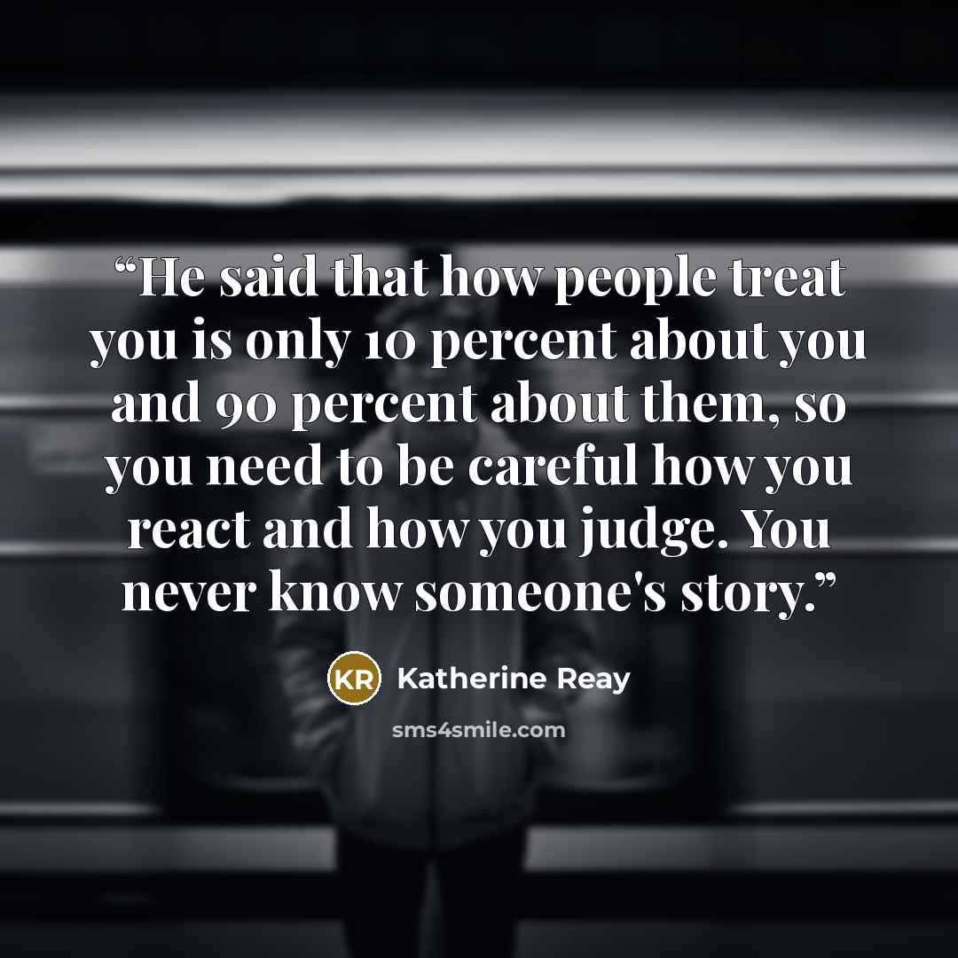 “He said that how people treat you is only 10 percent about you and 90 percent about them, so you need to be careful how you react and how you judge. You never know someone's story.” quote by Katherine Reay