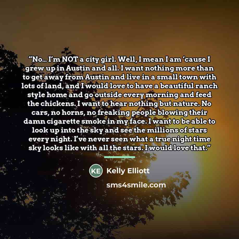“No… I’m NOT a city girl. Well, I mean I am ‘cause I grew up in Austin and all. I want nothing more than to get away from Austin and live in a small town with lots of land, and I would love to have a beautiful ranch style home and go outside every morning and feed the chickens. I want to hear…” quote by Kelly Elliott