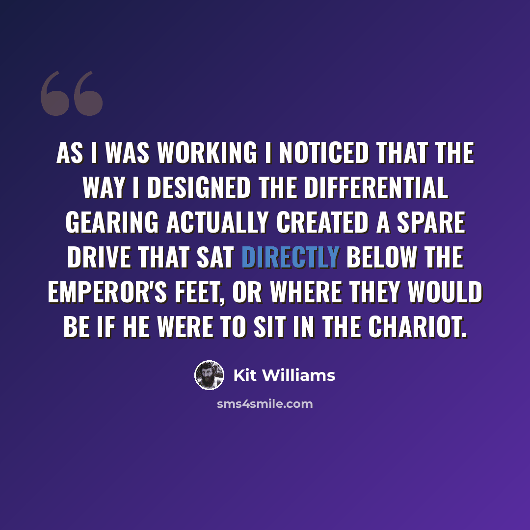 “As I was working I noticed that the way I designed the differential gearing actually created a spare drive that sat directly below the emperor's feet, or where they would be if he were to sit in the chariot.” quote by Kit Williams