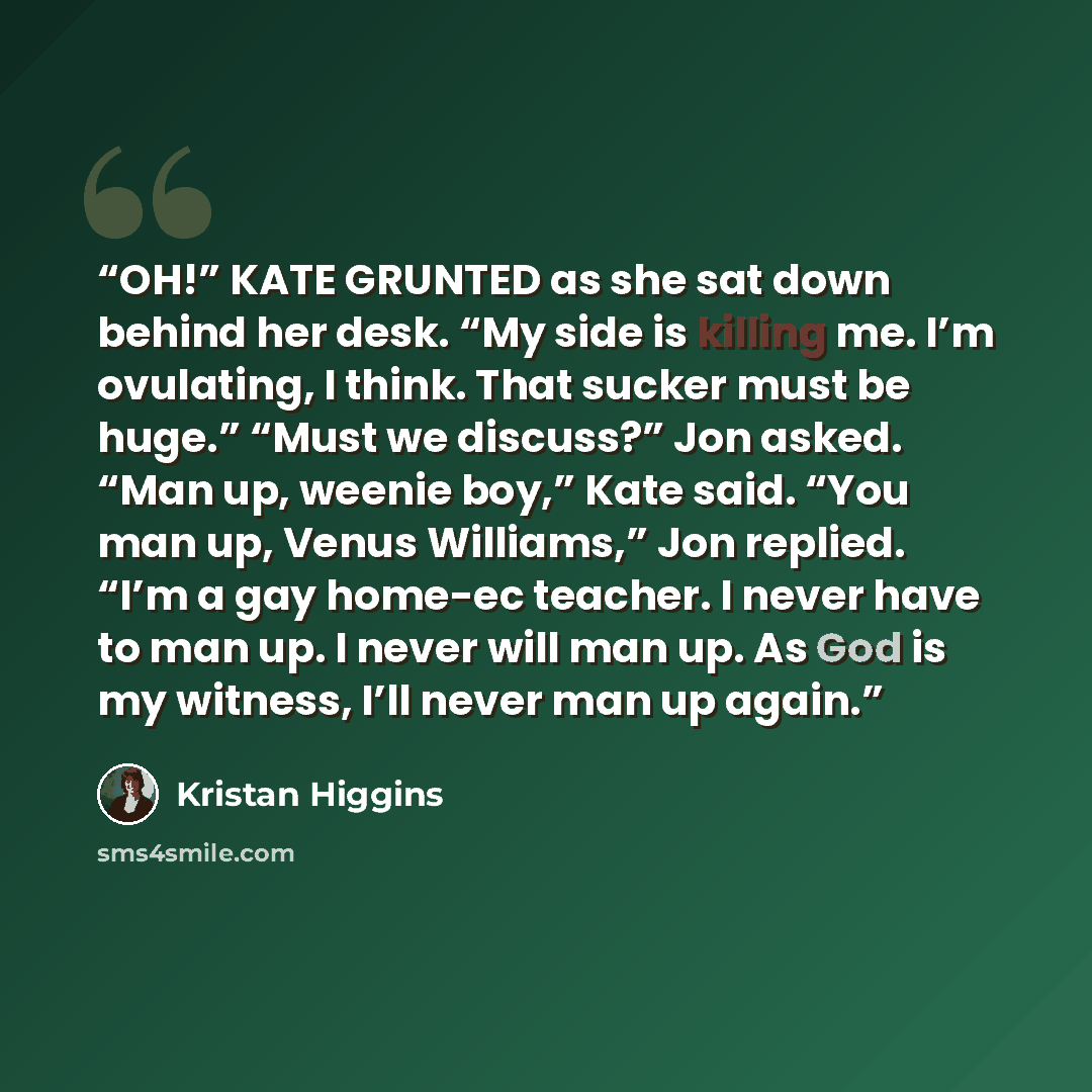 “OH!” KATE GRUNTED as she sat down behind her desk. “My side is killing me. I’m ovulating, I think. That sucker must be huge.” “Must we discuss?” Jon asked. “Man up, weenie boy,” Kate said. “You man up, Venus Williams,” Jon replied. “I’m a gay home-ec teacher. I never have to man up. I never will…” quote by Kristan Higgins