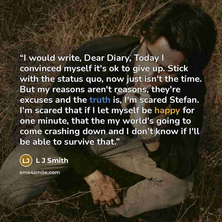 “I would write, Dear Diary, Today I convinced myself it's ok to give up. Stick with the status quo, now just isn't the time. But my reasons aren't reasons, they're excuses and the truth is, I'm scared Stefan. I'm scared that if I let myself be happy for one minute, that the my world's going to come…” quote by L J Smith