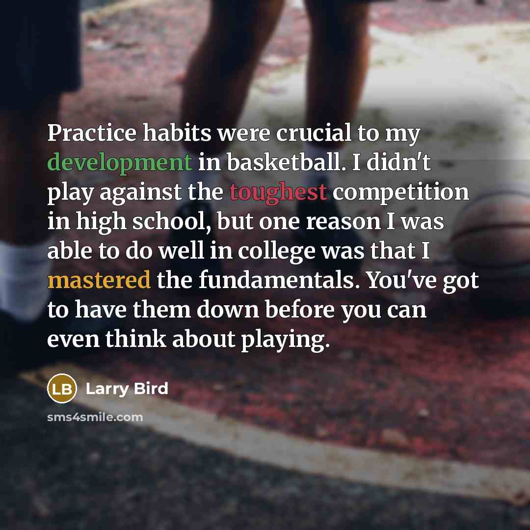 “Practice habits were crucial to my development in basketball. I didn't play against the toughest competition in high school, but one reason I was able to do well in college was that I mastered the fundamentals. You've got to have them down before you can even think about playing.” quote by Larry Bird