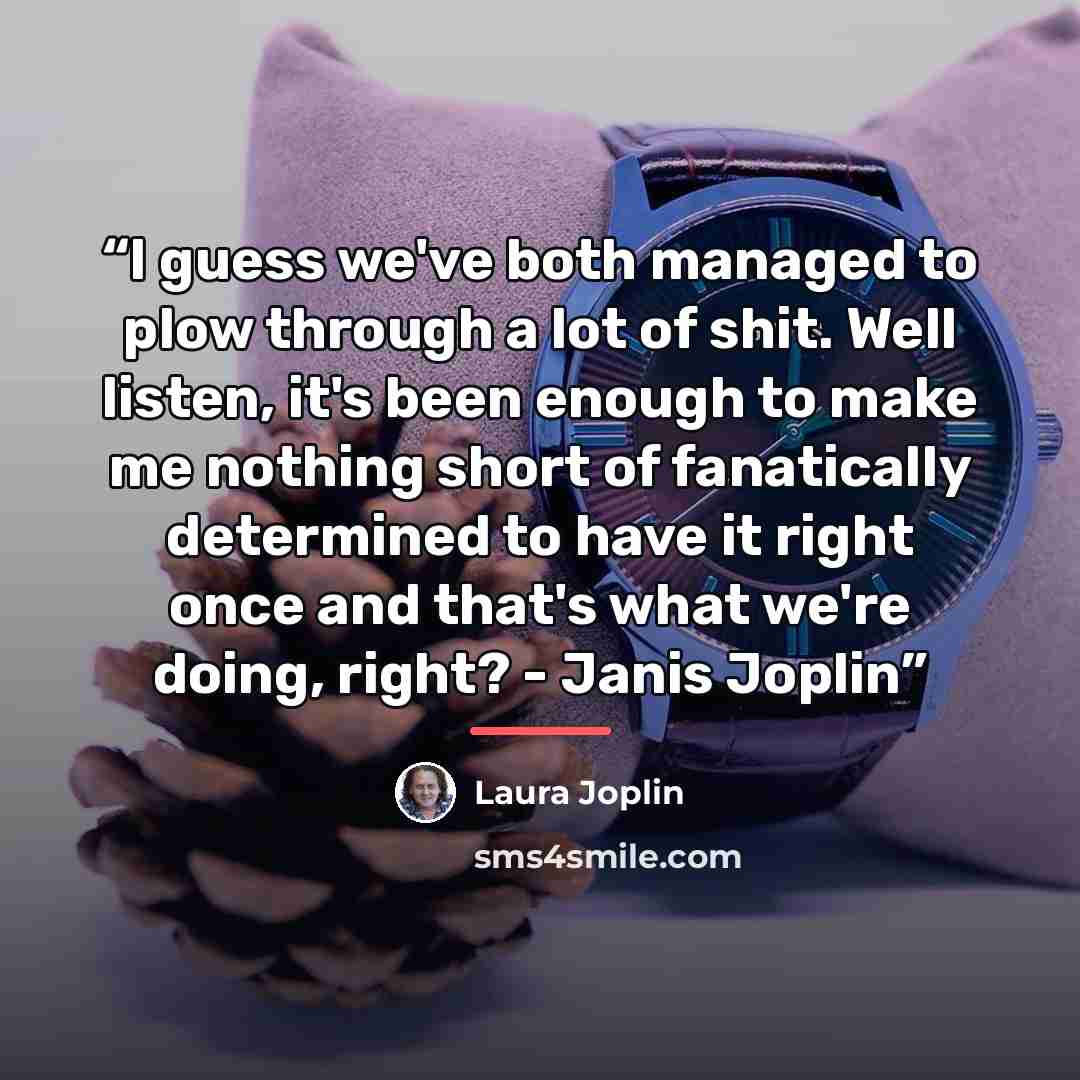 “I guess we've both managed to plow through a lot of shit. Well listen, it's been enough to make me nothing short of fanatically determined to have it right once and that's what we're doing, right? - Janis Joplin” quote by Laura Joplin