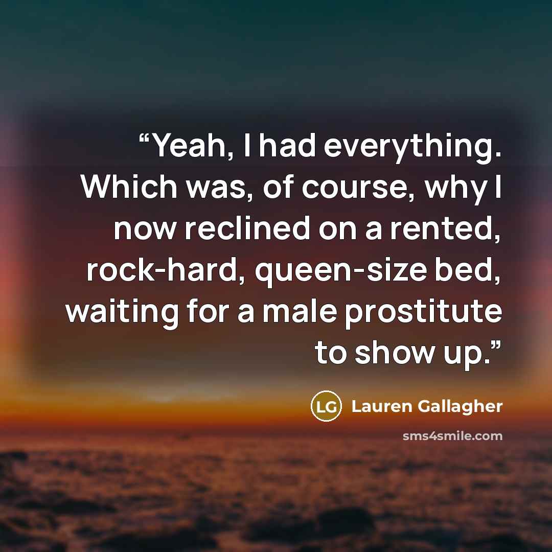 “Yeah, I had everything. Which was, of course, why I now reclined on a rented, rock-hard, queen-size bed, waiting for a male prostitute to show up.” quote by Lauren Gallagher