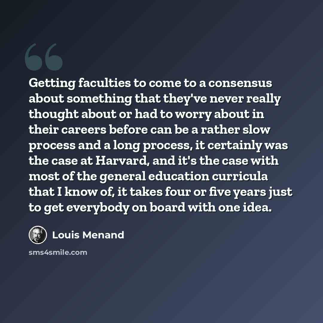“Getting faculties to come to a consensus about something that they've never really thought about or had to worry about in their careers before can be a rather slow process and a long process, it certainly was the case at Harvard, and it's the case with most of the general education curricula that…” quote by Louis Menand