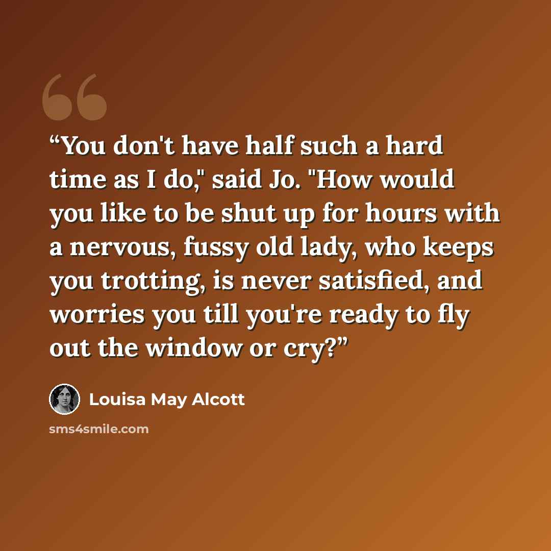 “You don't have half such a hard time as I do," said Jo. "How would you like to be shut up for hours with a nervous, fussy old lady, who keeps you trotting, is never satisfied, and worries you till you're ready to fly out the window or cry?” quote by Louisa May Alcott