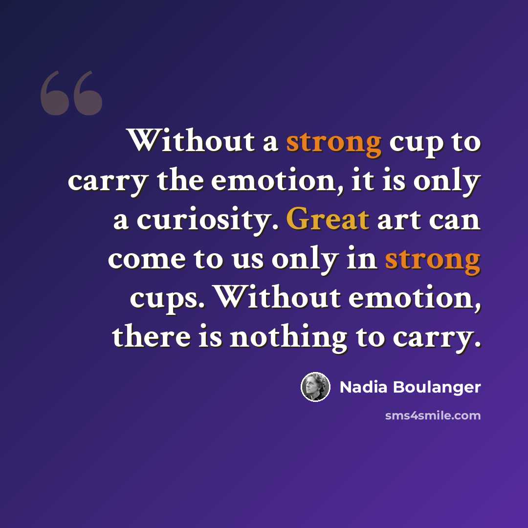 “Without a strong cup to carry the emotion, it is only a curiosity. Great art can come to us only in strong cups. Without emotion, there is nothing to carry.” quote by Nadia Boulanger