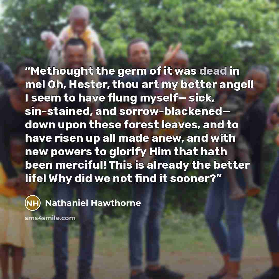 “Methought the germ of it was dead in me! Oh, Hester, thou art my better angel! I seem to have flung myself— sick, sin-stained, and sorrow-blackened— down upon these forest leaves, and to have risen up all made anew, and with new powers to glorify Him that hath been merciful! This is already the…” quote by Nathaniel Hawthorne