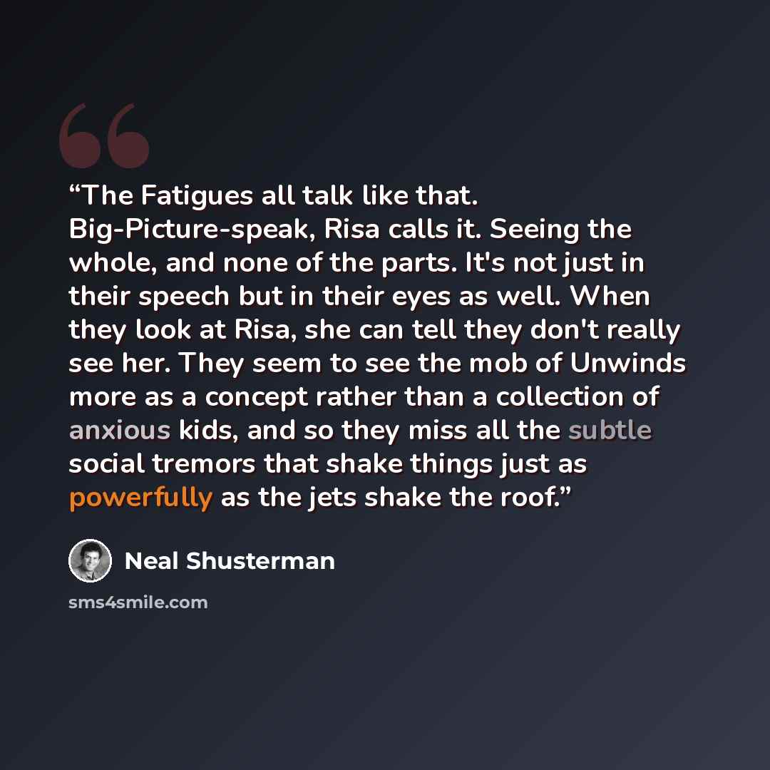 “The Fatigues all talk like that. Big-Picture-speak, Risa calls it. Seeing the whole, and none of the parts. It's not just in their speech but in their eyes as well. When they look at Risa, she can tell they don't really see her. They seem to see the mob of Unwinds more as a concept rather than a…” quote by Neal Shusterman
