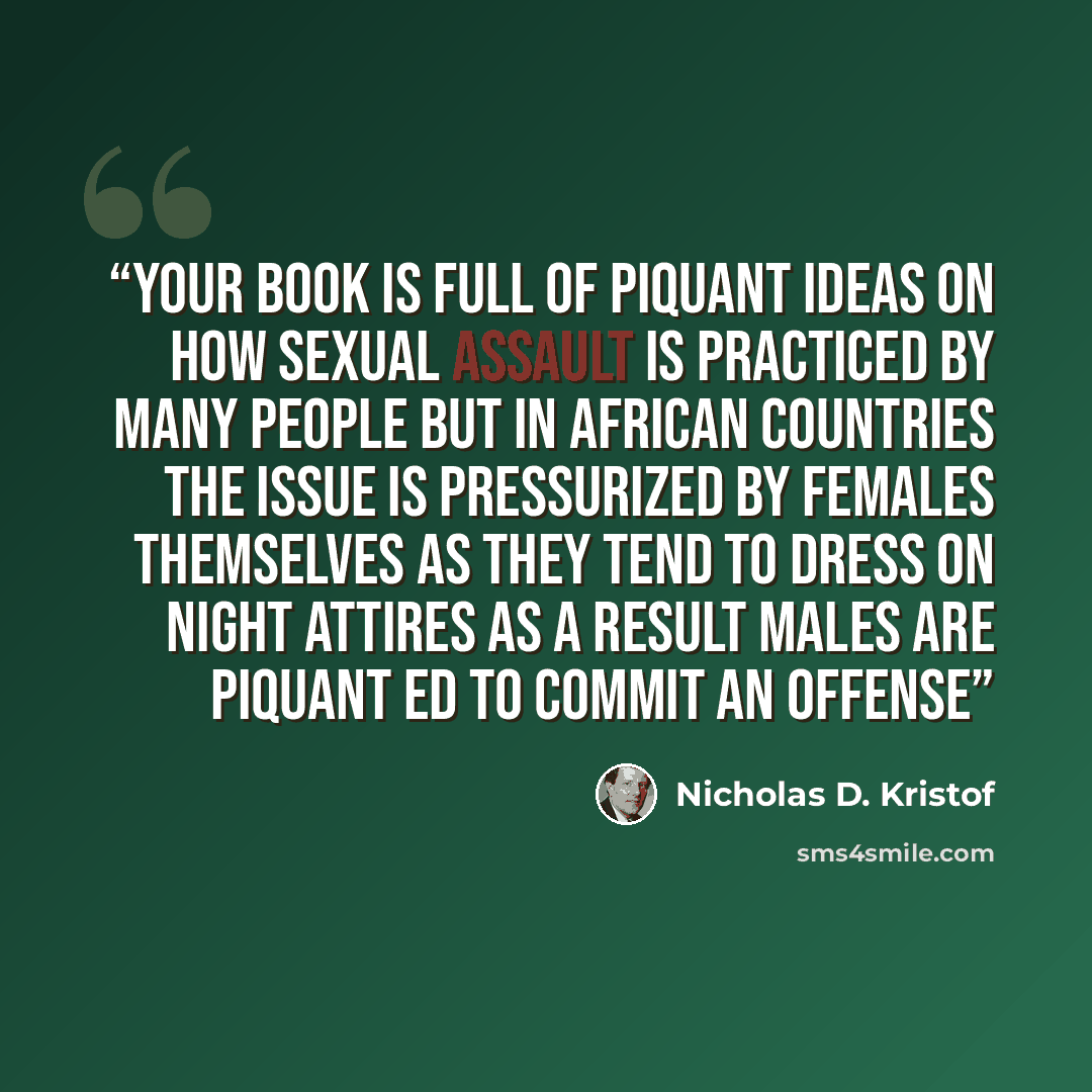 “your book is full of piquant ideas on how sexual assault is practiced by many people but in African countries the issue is pressurized by females themselves as they tend to dress on night attires as a result males are piquant ed to commit an offense” quote by Nicholas D. Kristof