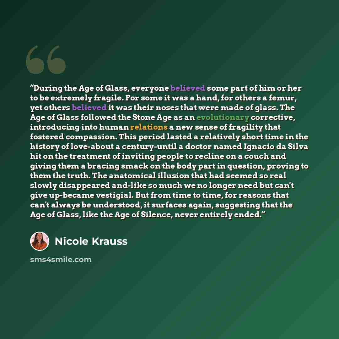 “During the Age of Glass, everyone believed some part of him or her to be extremely fragile. For some it was a hand, for others a femur, yet others believed it was their noses that were made of glass. The Age of Glass followed the Stone Age as an evolutionary corrective, introducing into human…” quote by Nicole Krauss