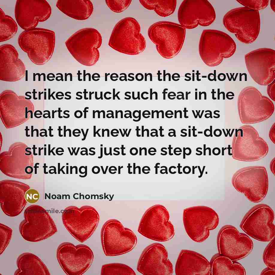 “I mean the reason the sit-down strikes struck such fear in the hearts of management was that they knew that a sit-down strike was just one step short of taking over the factory.” quote by Noam Chomsky