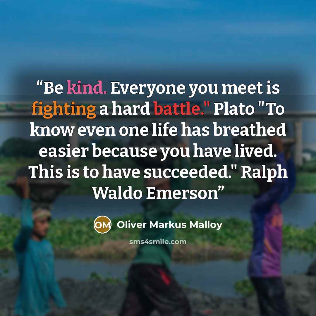 “Be kind. Everyone you meet is fighting a hard battle." Plato "To know even one life has breathed easier because you have lived. This is to have succeeded." Ralph Waldo Emerson” quote by Oliver Markus Malloy
