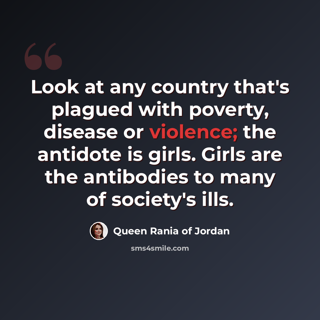 “Look at any country that's plagued with poverty, disease or violence; the antidote is girls. Girls are the antibodies to many of society's ills.” quote by Queen Rania of Jordan