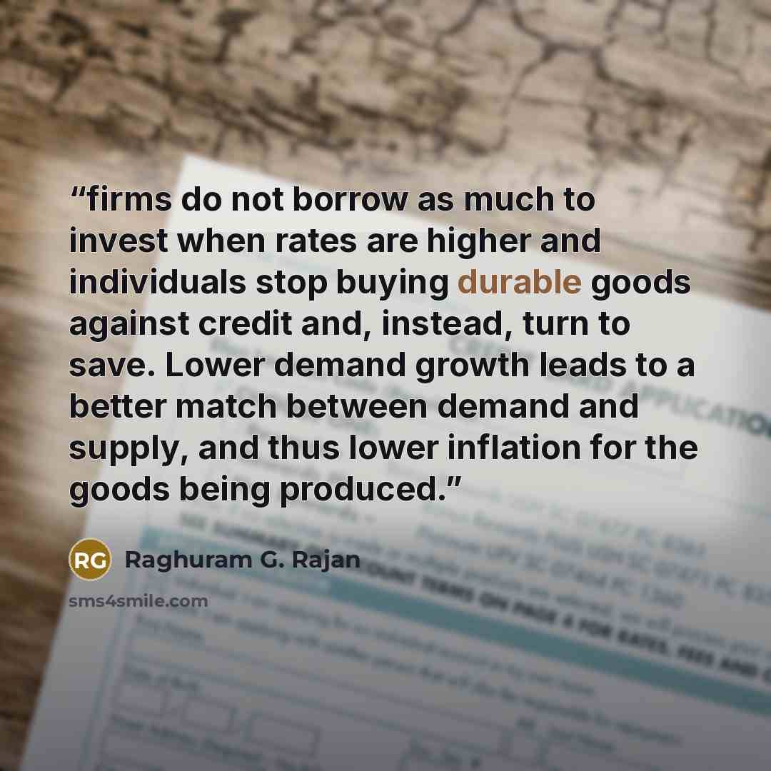 “firms do not borrow as much to invest when rates are higher and individuals stop buying durable goods against credit and, instead, turn to save. Lower demand growth leads to a better match between demand and supply, and thus lower inflation for the goods being produced.” quote by Raghuram G. Rajan