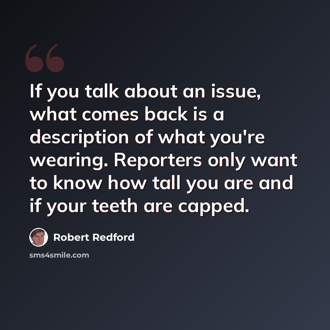 “If you talk about an issue, what comes back is a description of what you're wearing. Reporters only want to know how tall you are and if your teeth are capped.” quote by Robert Redford