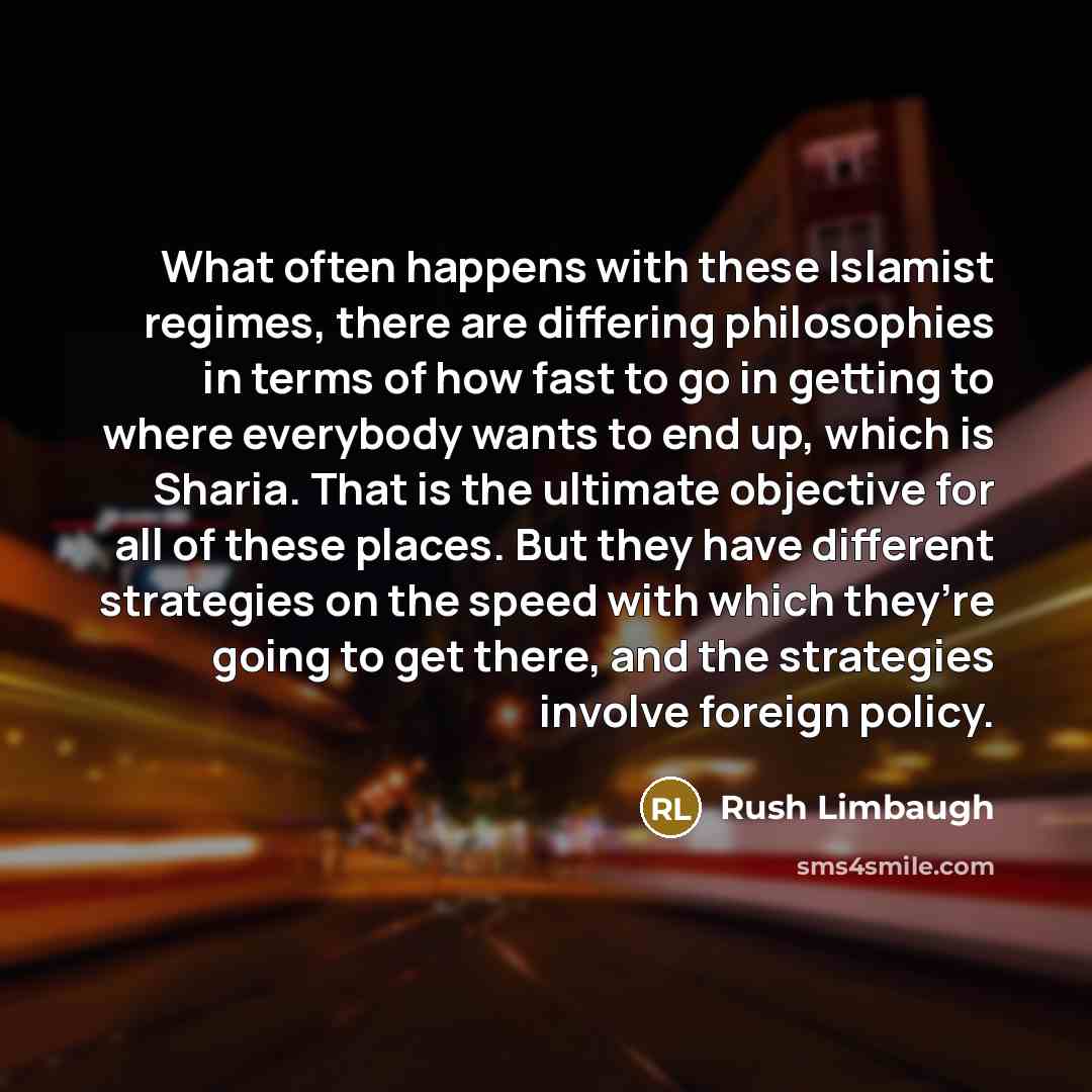 “What often happens with these Islamist regimes, there are differing philosophies in terms of how fast to go in getting to where everybody wants to end up, which is Sharia. That is the ultimate objective for all of these places. But they have different strategies on the speed with which they’re…” quote by Rush Limbaugh