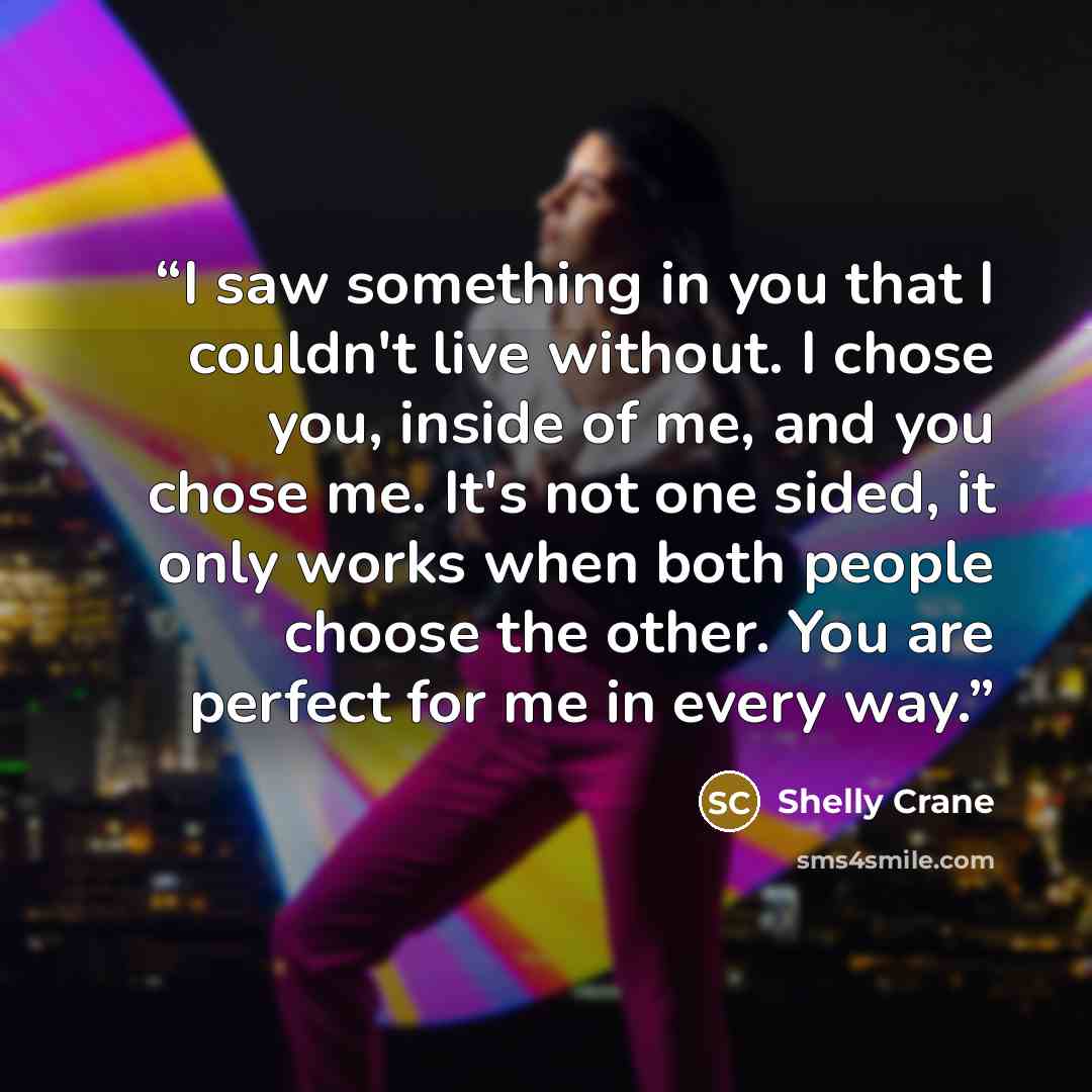 “I saw something in you that I couldn't live without. I chose you, inside of me, and you chose me. It's not one sided, it only works when both people choose the other. You are perfect for me in every way.” quote by Shelly Crane