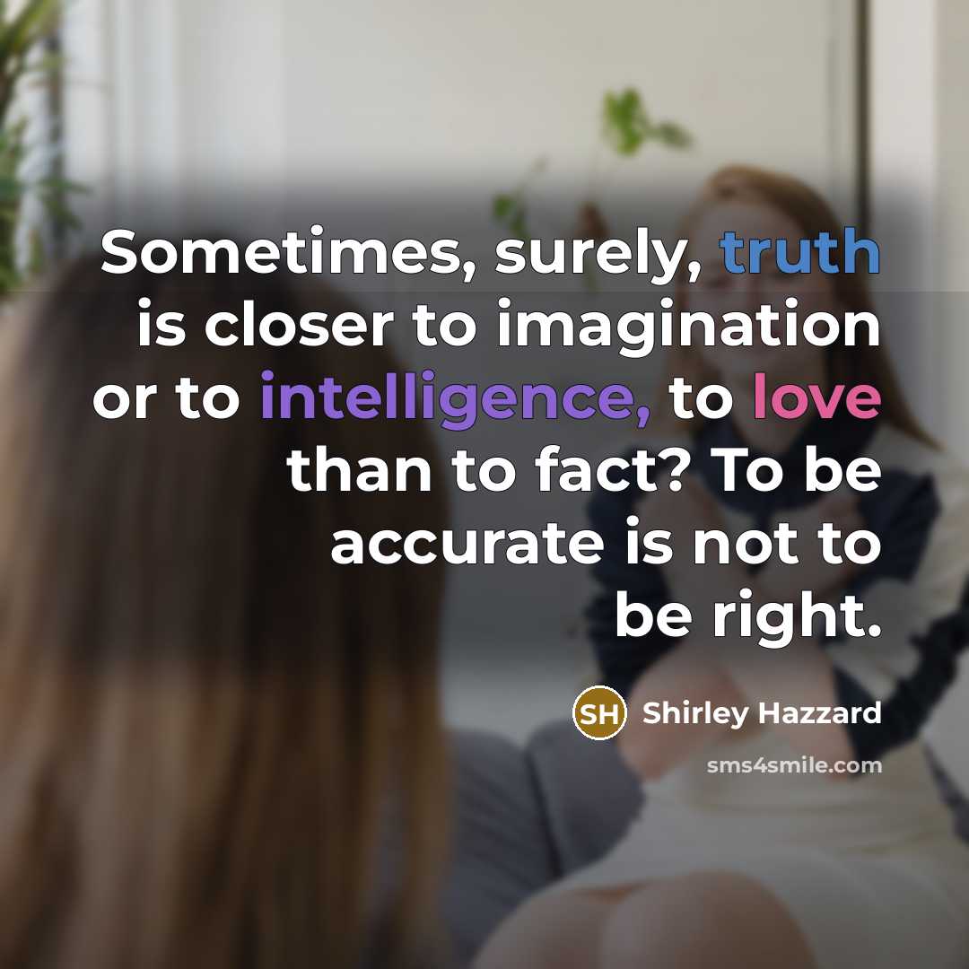 “Sometimes, surely, truth is closer to imagination or to intelligence, to love than to fact? To be accurate is not to be right.” quote by Shirley Hazzard