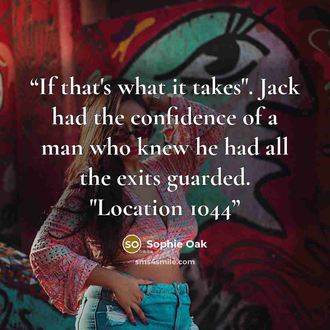 “If that's what it takes". Jack had the confidence of a man who knew he had all the exits guarded. "Location 1044” quote by Sophie Oak