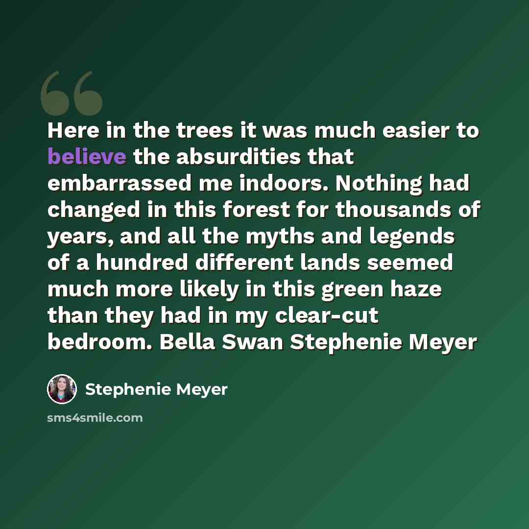 “Here in the trees it was much easier to believe the absurdities that embarrassed me indoors. Nothing had changed in this forest for thousands of years, and all the myths and legends of a hundred different lands seemed much more likely in this green haze than they had in my clear-cut bedroom. Bella…” quote by Stephenie Meyer