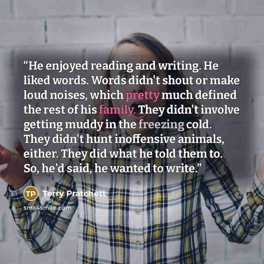 “He enjoyed reading and writing. He liked words. Words didn't shout or make loud noises, which pretty much defined the rest of his family. They didn't involve getting muddy in the freezing cold. They didn't hunt inoffensive animals, either. They did what he told them to. So, he'd said, he wanted to…” quote by Terry Pratchett