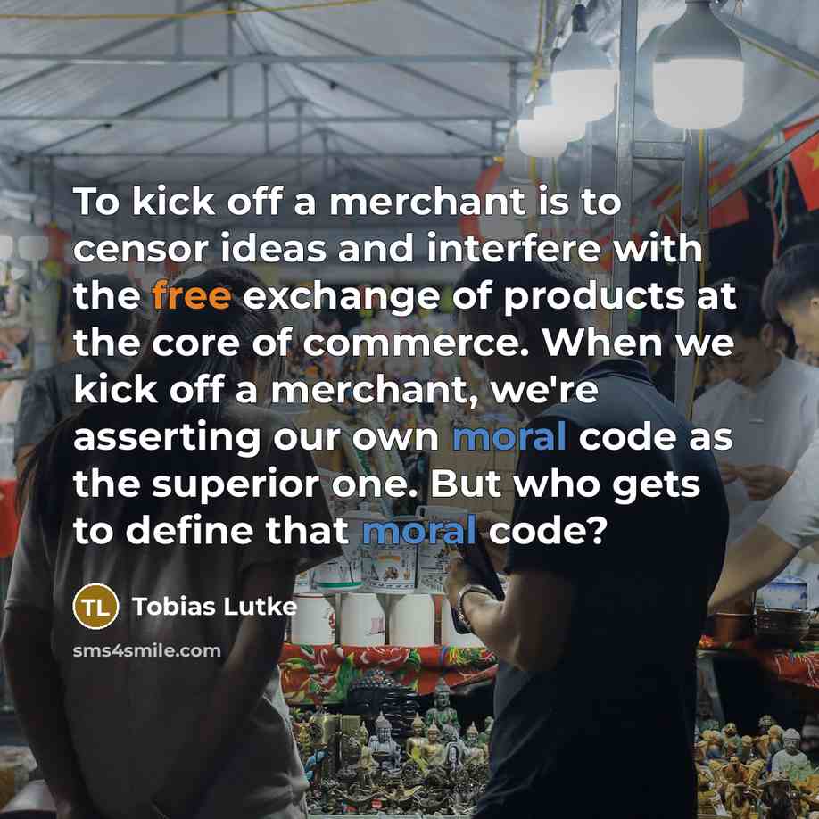 “To kick off a merchant is to censor ideas and interfere with the free exchange of products at the core of commerce. When we kick off a merchant, we're asserting our own moral code as the superior one. But who gets to define that moral code?” quote by Tobias Lutke