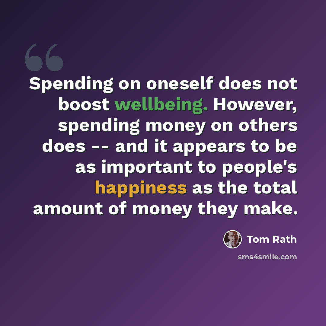 “Spending on oneself does not boost wellbeing. However, spending money on others does -- and it appears to be as important to people's happiness as the total amount of money they make.” quote by Tom Rath
