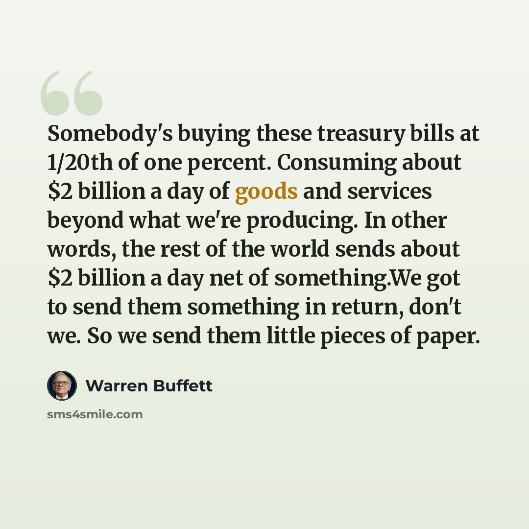 “Somebody's buying these treasury bills at 1/20th of one percent. Consuming about $2 billion a day of goods and services beyond what we're producing. In other words, the rest of the world sends about $2 billion a day net of something.We got to send them something in return, don't we. So we send…” quote by Warren Buffett
