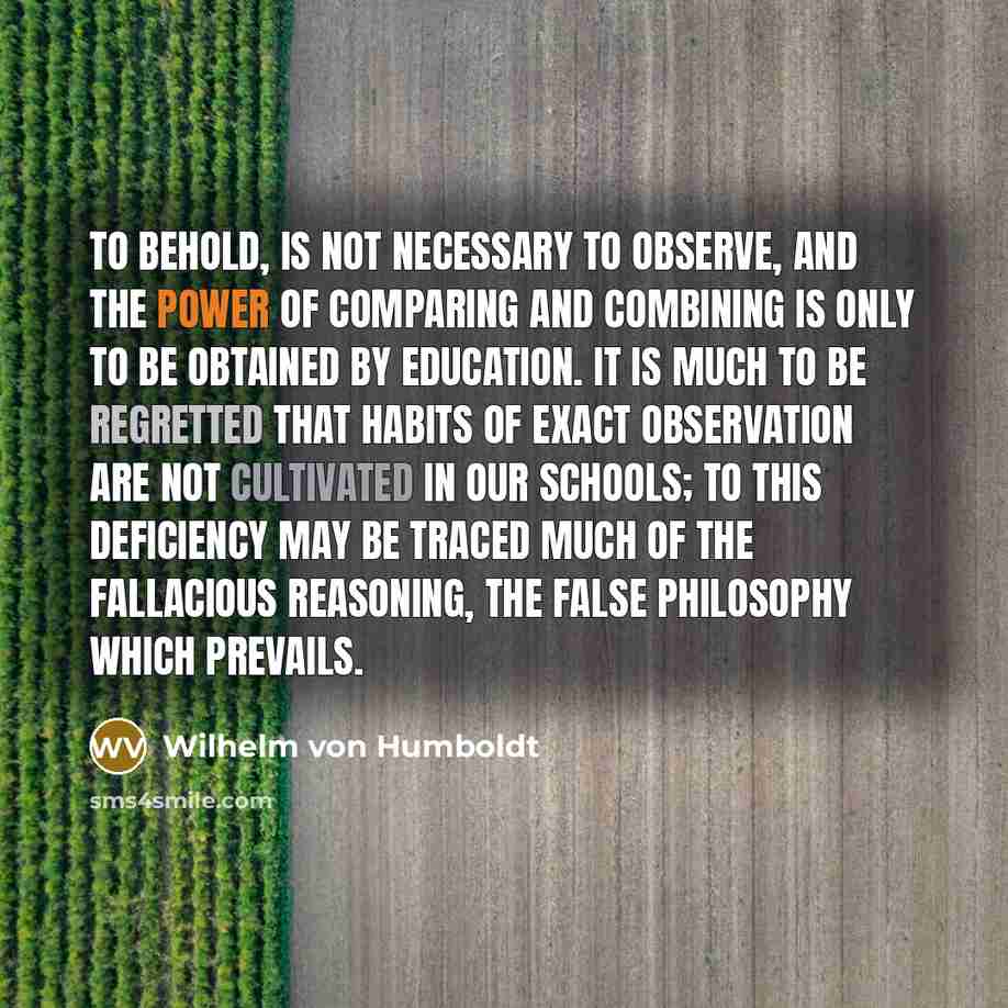 “To behold, is not necessary to observe, and the power of comparing and combining is only to be obtained by education. It is much to be regretted that habits of exact observation are not cultivated in our schools; to this deficiency may be traced much of the fallacious reasoning, the false…” quote by Wilhelm von Humboldt