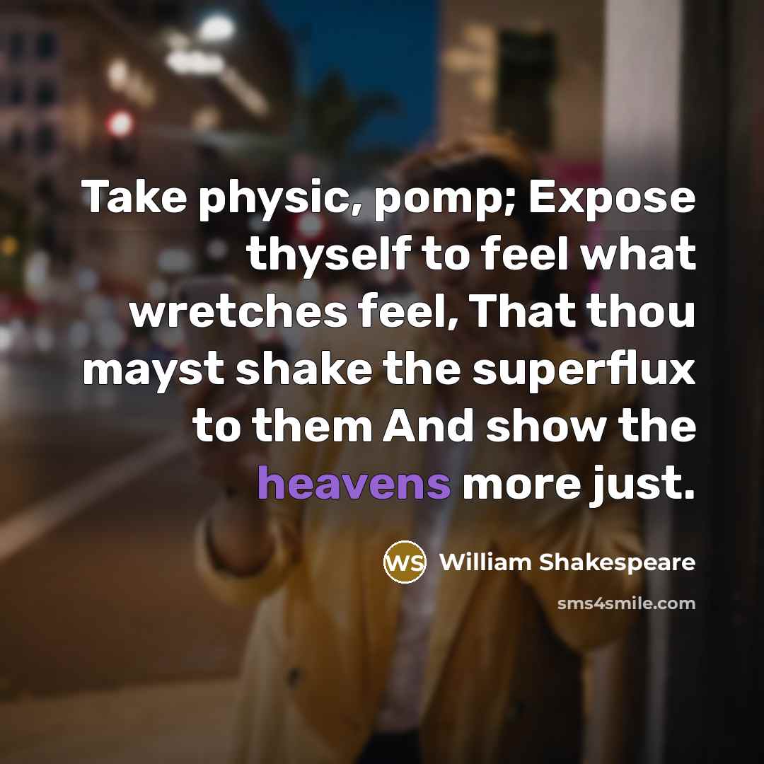 “Take physic, pomp; Expose thyself to feel what wretches feel, That thou mayst shake the superflux to them And show the heavens more just.” quote by William Shakespeare