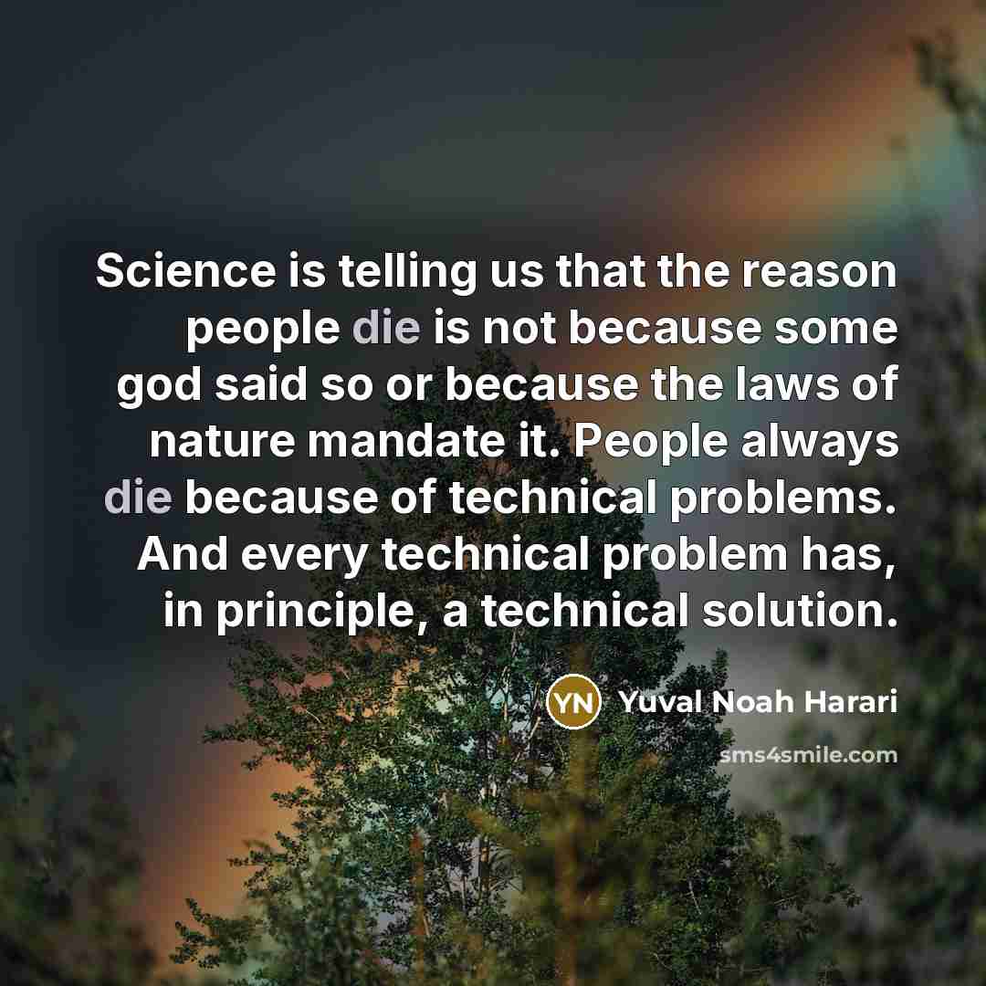 “Science is telling us that the reason people die is not because some god said so or because the laws of nature mandate it. People always die because of technical problems. And every technical problem has, in principle, a technical solution.” quote by Yuval Noah Harari