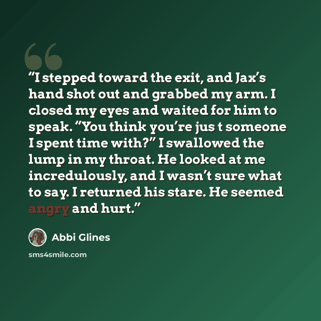 “I stepped toward the exit, and Jax’s hand shot out and grabbed my arm. I closed my eyes and waited for him to speak. “You think you’re jus t someone I spent time with?” I swallowed the lump in my throat. He looked at me incredulously, and I wasn’t sure what to say. I returned his stare. He seemed…” quote by Abbi Glines