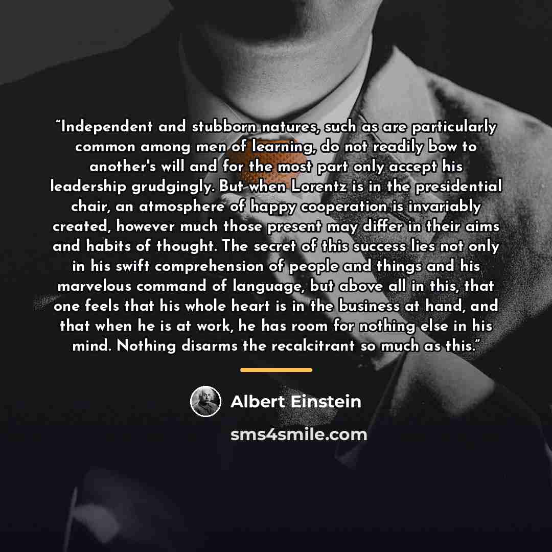 “Independent and stubborn natures, such as are particularly common among men of learning, do not readily bow to another's will and for the most part only accept his leadership grudgingly. But when Lorentz is in the presidential chair, an atmosphere of happy cooperation is invariably created…” quote by Albert Einstein
