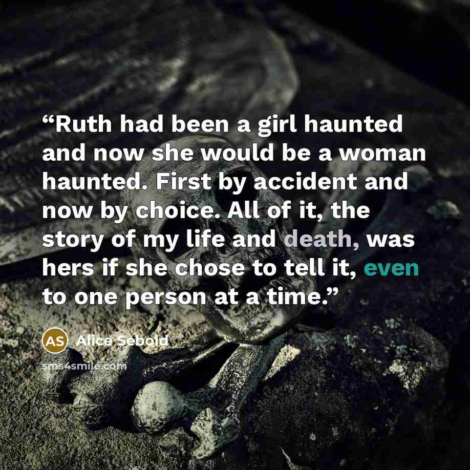 “Ruth had been a girl haunted and now she would be a woman haunted. First by accident and now by choice. All of it, the story of my life and death, was hers if she chose to tell it, even to one person at a time.” quote by Alice Sebold