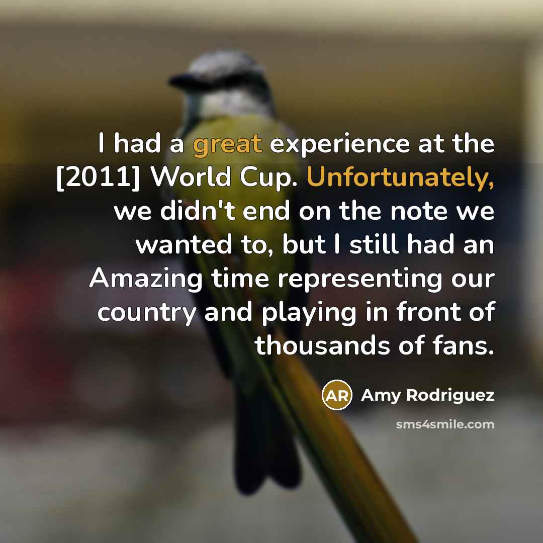 “I had a great experience at the [2011] World Cup. Unfortunately, we didn't end on the note we wanted to, but I still had an Amazing time representing our country and playing in front of thousands of fans.” quote by Amy Rodriguez
