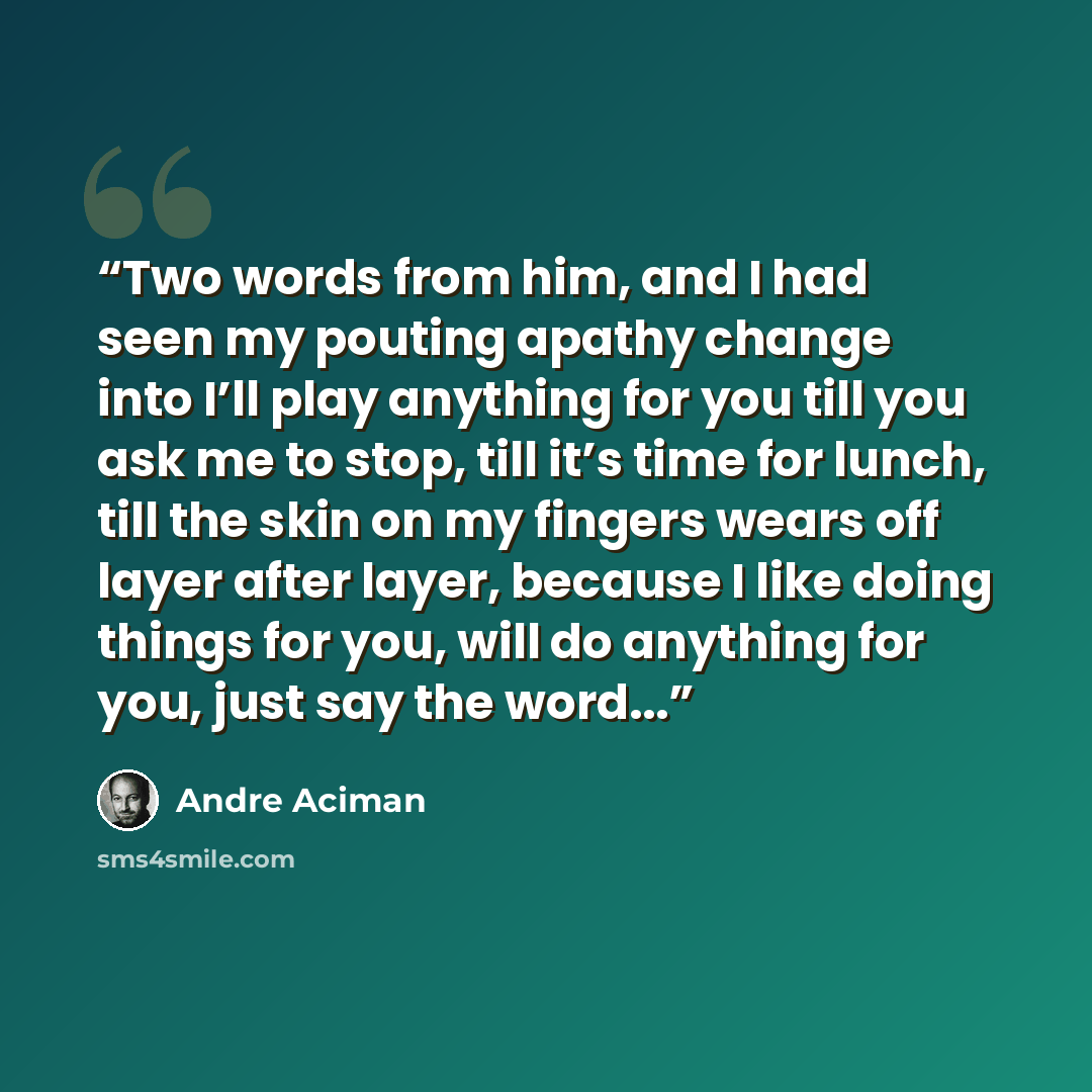 “Two words from him, and I had seen my pouting apathy change into I’ll play anything for you till you ask me to stop, till it’s time for lunch, till the skin on my fingers wears off layer after layer, because I like doing things for you, will do anything for you, just say the word...” quote by André Aciman